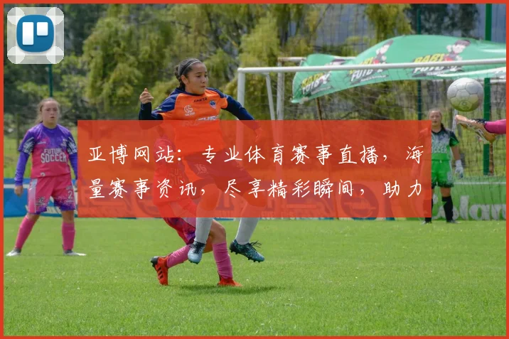 亚博网站：专业体育赛事直播，海量赛事资讯，尽享精彩瞬间，助力球迷狂欢