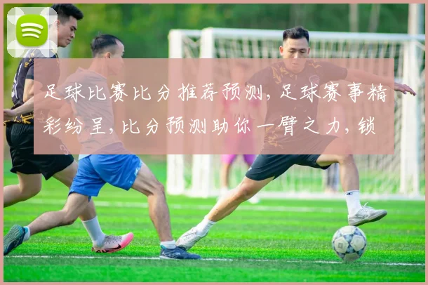 足球比赛比分推荐预测,足球赛事精彩纷呈,比分预测助你一臂之力,锁定胜局